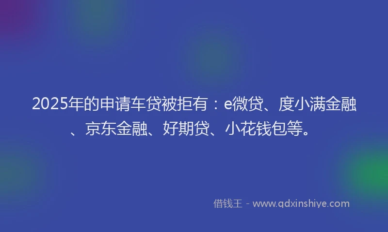 2025年的申请车贷被拒有：e微贷、度小满金融、京东金融、好期贷、小花钱包等。