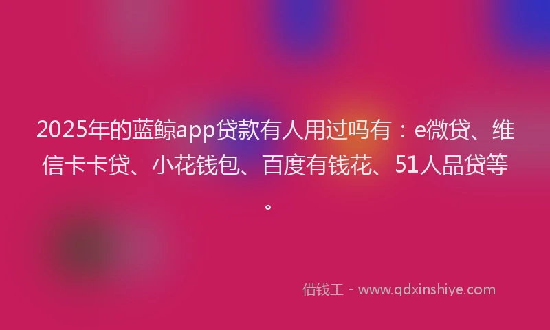 2025年的蓝鲸app贷款有人用过吗有：e微贷、维信卡卡贷、小花钱包、百度有钱花、51人品贷等。