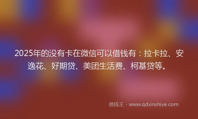 2025年的没有卡在微信可以借钱有：拉卡拉、安逸花、好期贷、美团生活费、柯基贷等。