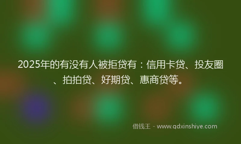 2025年的有没有人被拒贷有：信用卡贷、投友圈、拍拍贷、好期贷、惠商贷等。