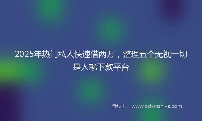 2025年热门私人快速借两万，整理五个无视一切是人就下款平台
