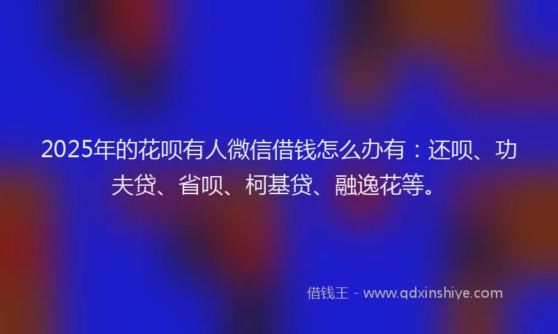 2025年的花呗有人微信借钱怎么办有：还呗、功夫贷、省呗、柯基贷、融逸花等。