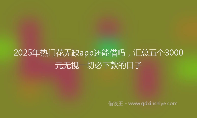 2025年热门花无缺app还能借吗，汇总五个3000元无视一切必下款的口子