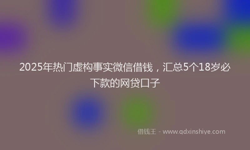 2025年热门虚构事实微信借钱，汇总5个18岁必下款的网贷口子