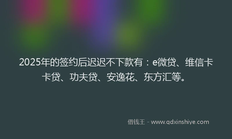 2025年的签约后迟迟不下款有：e微贷、维信卡卡贷、功夫贷、安逸花、东方汇等。