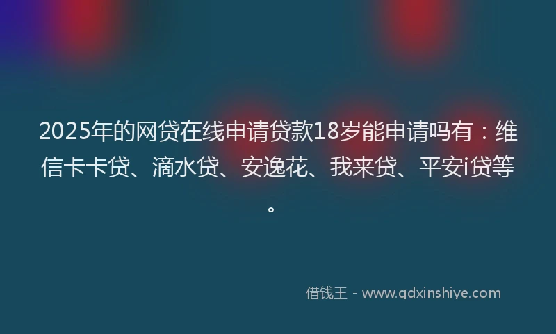2025年的网贷在线申请贷款18岁能申请吗有：维信卡卡贷、滴水贷、安逸花、我来贷、平安i贷等。