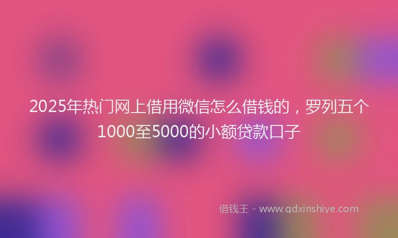 2025年热门网上借用微信怎么借钱的，罗列五个1000至5000的小额贷款口子
