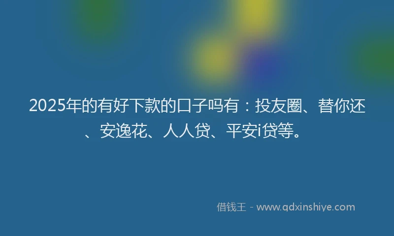 2025年的有好下款的口子吗有：投友圈、替你还、安逸花、人人贷、平安i贷等。