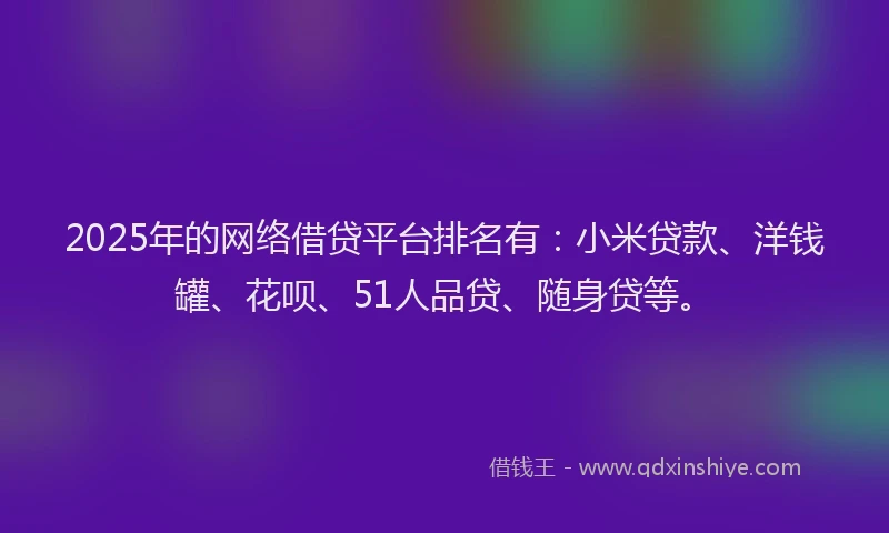 2025年的网络借贷平台排名有：小米贷款、洋钱罐、花呗、51人品贷、随身贷等。