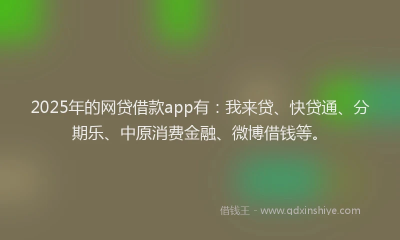 2025年的网贷借款app有：我来贷、快贷通、分期乐、中原消费金融、微博借钱等。