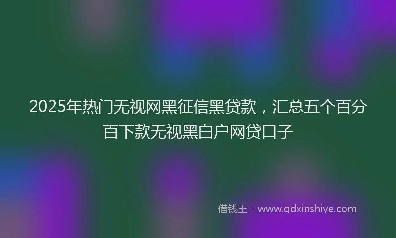 2025年热门无视网黑征信黑贷款，汇总五个百分百下款无视黑白户网贷口子
