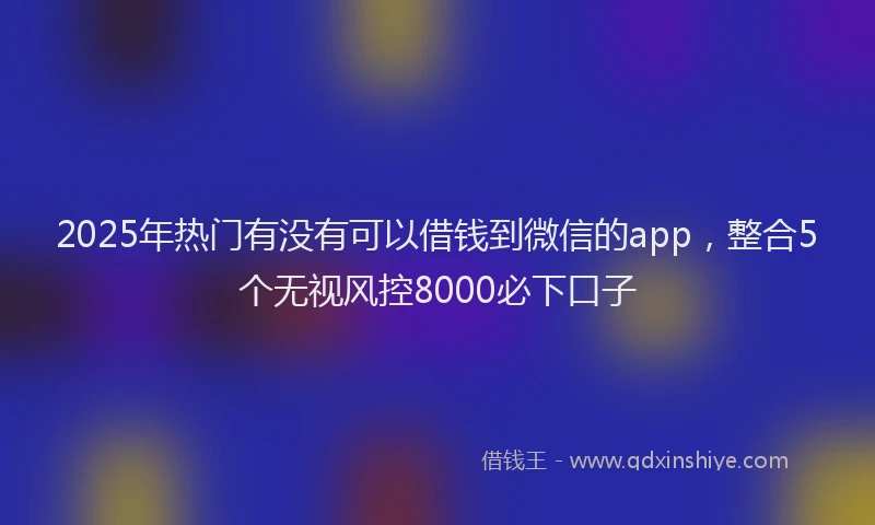 2025年热门有没有可以借钱到微信的app，整合5个无视风控8000必下口子
