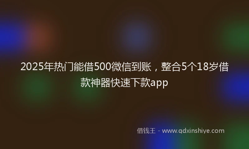 2025年热门能借500微信到账，整合5个18岁借款神器快速下款app