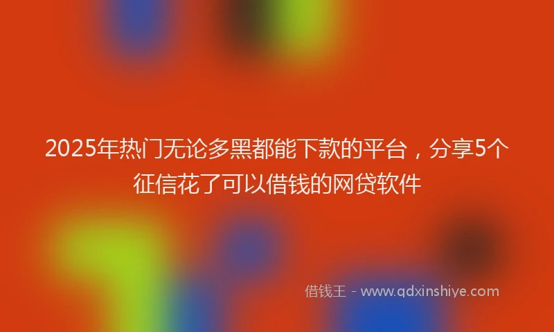 2025年热门无论多黑都能下款的平台，分享5个征信花了可以借钱的网贷软件