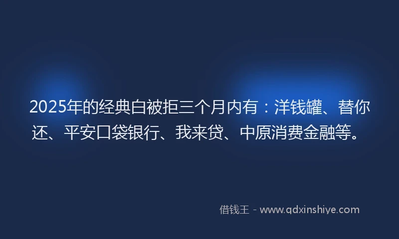 2025年的经典白被拒三个月内有：洋钱罐、替你还、平安口袋银行、我来贷、中原消费金融等。