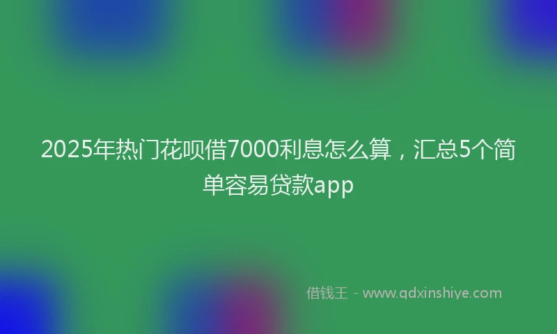 2025年热门花呗借7000利息怎么算，汇总5个简单容易贷款app