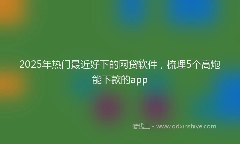 2025年热门最近好下的网贷软件，梳理5个高炮能下款的app