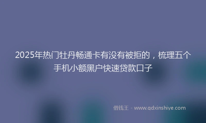 2025年热门牡丹畅通卡有没有被拒的，梳理五个手机小额黑户快速贷款口子