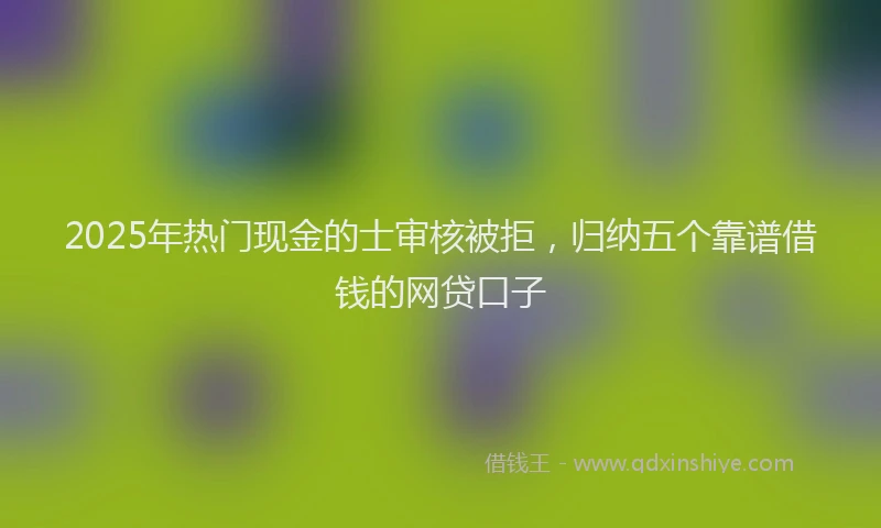 2025年热门现金的士审核被拒，归纳五个靠谱借钱的网贷口子