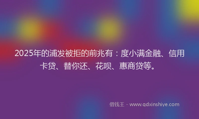 2025年的浦发被拒的前兆有：度小满金融、信用卡贷、替你还、花呗、惠商贷等。