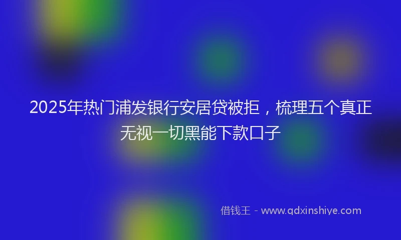 2025年热门浦发银行安居贷被拒，梳理五个真正无视一切黑能下款口子