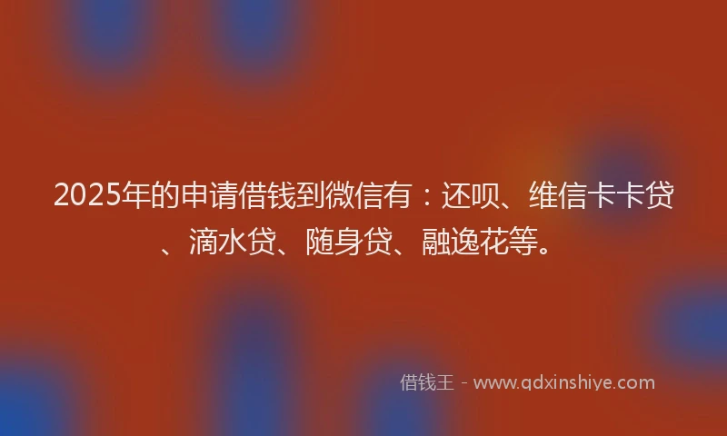 2025年的申请借钱到微信有：还呗、维信卡卡贷、滴水贷、随身贷、融逸花等。