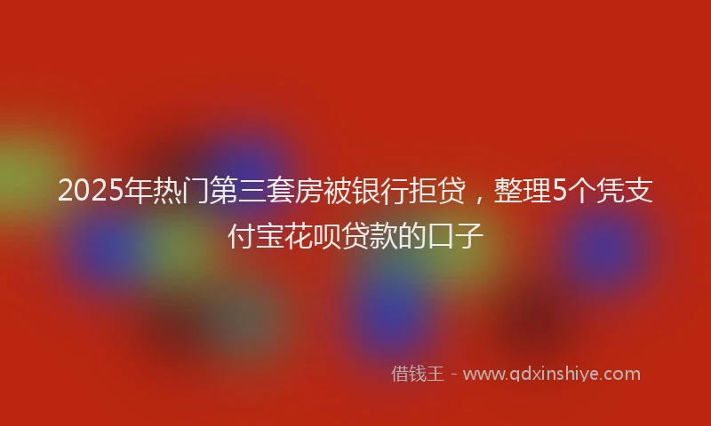 2025年热门第三套房被银行拒贷，整理5个凭支付宝花呗贷款的口子