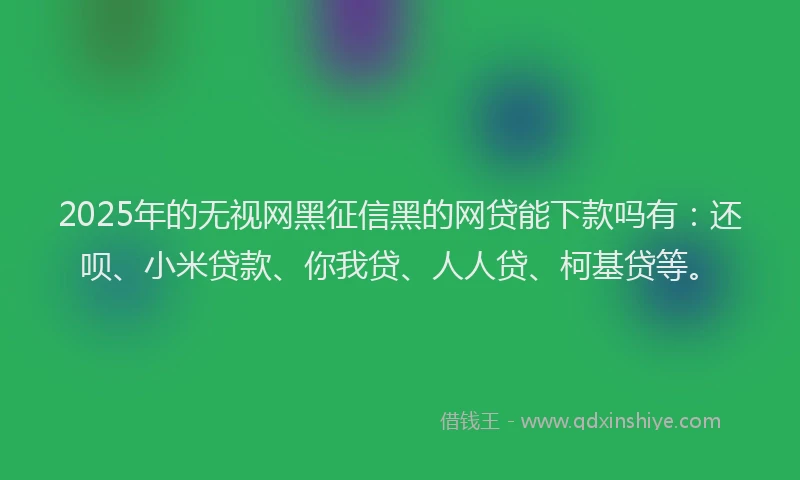 2025年的无视网黑征信黑的网贷能下款吗有：还呗、小米贷款、你我贷、人人贷、柯基贷等。