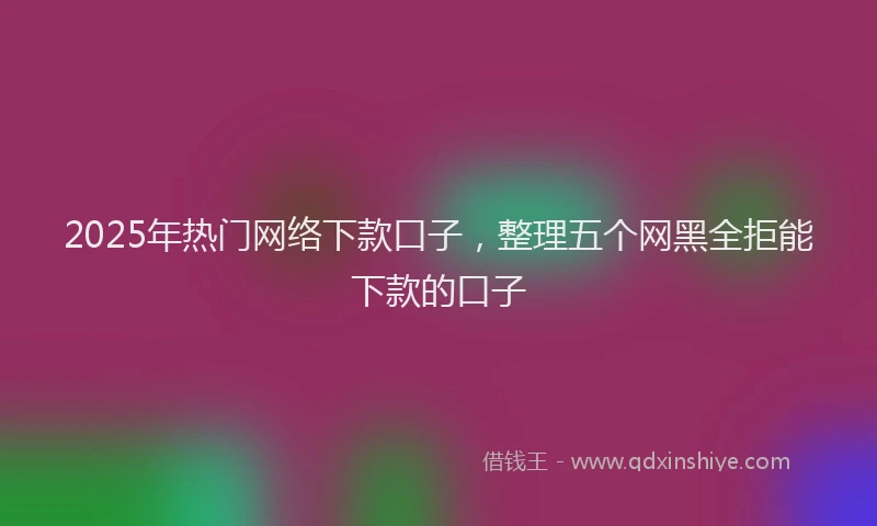 2025年热门网络下款口子，整理五个网黑全拒能下款的口子