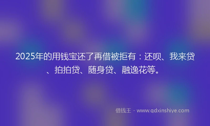 2025年的用钱宝还了再借被拒有：还呗、我来贷、拍拍贷、随身贷、融逸花等。