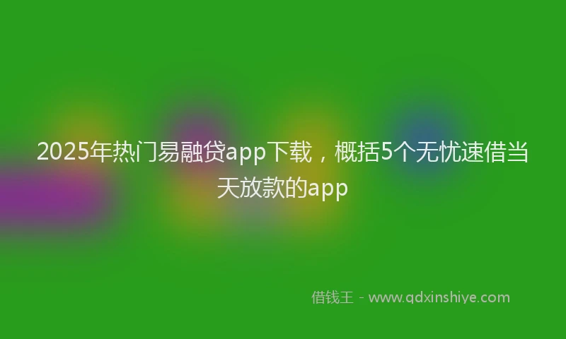 2025年热门易融贷app下载，概括5个无忧速借当天放款的app