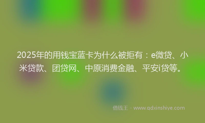 2025年的用钱宝蓝卡为什么被拒有：e微贷、小米贷款、团贷网、中原消费金融、平安i贷等。
