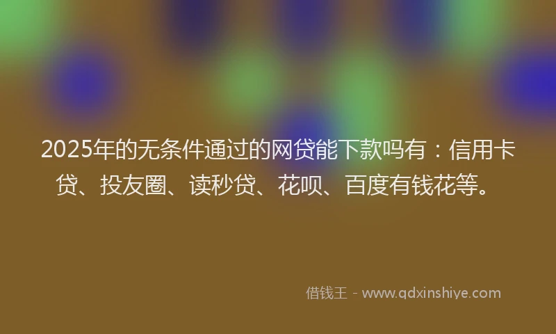 2025年的无条件通过的网贷能下款吗有：信用卡贷、投友圈、读秒贷、花呗、百度有钱花等。