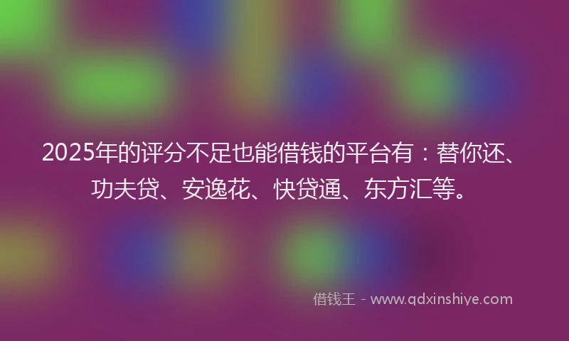 2025年的评分不足也能借钱的平台有：替你还、功夫贷、安逸花、快贷通、东方汇等。