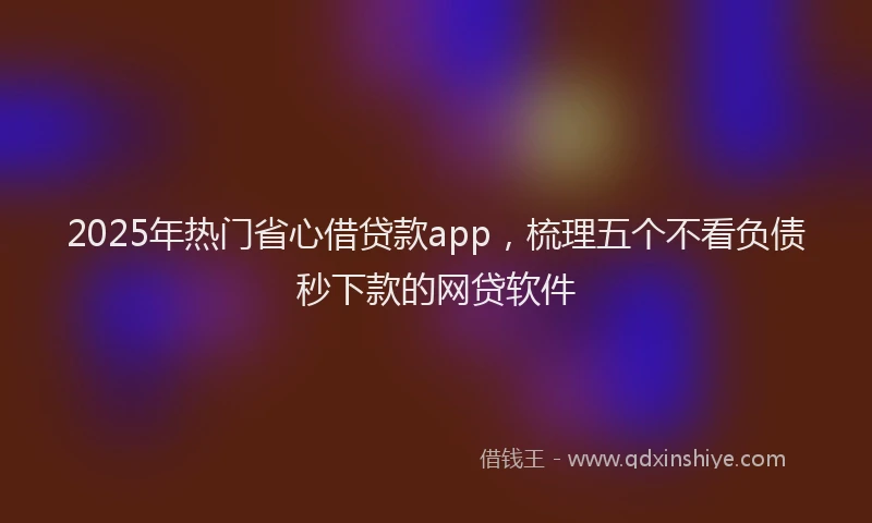 2025年热门省心借贷款app，梳理五个不看负债秒下款的网贷软件