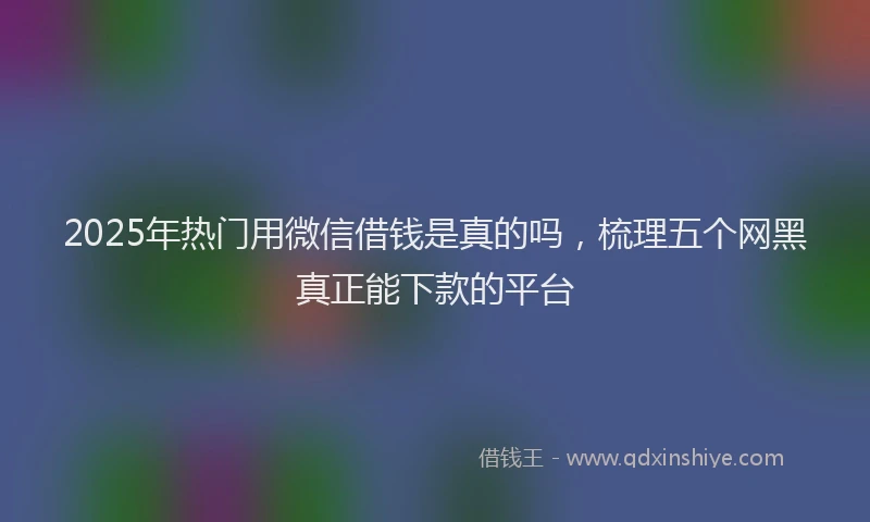 2025年热门用微信借钱是真的吗，梳理五个网黑真正能下款的平台