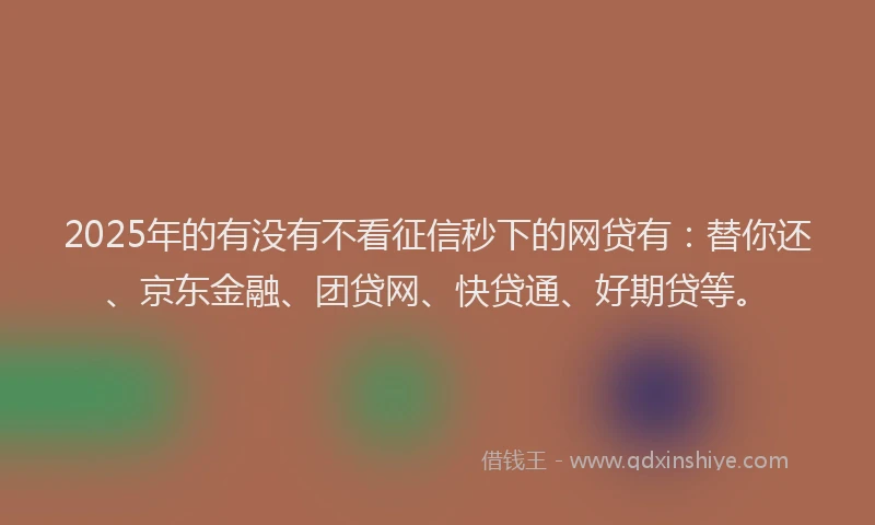 2025年的有没有不看征信秒下的网贷有：替你还、京东金融、团贷网、快贷通、好期贷等。