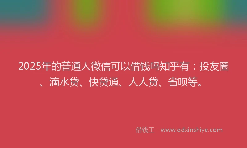 2025年的普通人微信可以借钱吗知乎有：投友圈、滴水贷、快贷通、人人贷、省呗等。