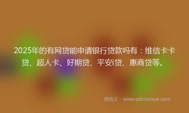 2025年的有网贷能申请银行贷款吗有：维信卡卡贷、超人卡、好期贷、平安i贷、惠商贷等。