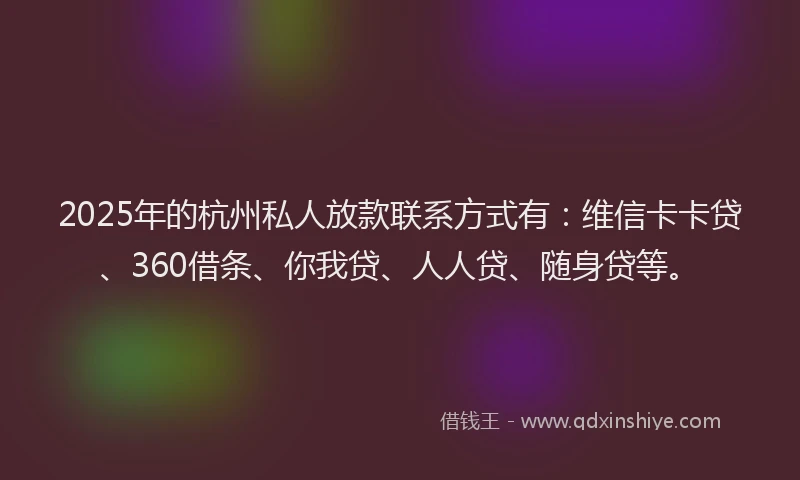 2025年的杭州私人放款联系方式有：维信卡卡贷、360借条、你我贷、人人贷、随身贷等。
