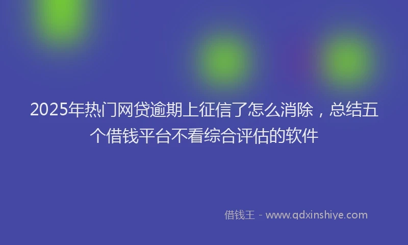 2025年热门网贷逾期上征信了怎么消除，总结五个借钱平台不看综合评估的软件