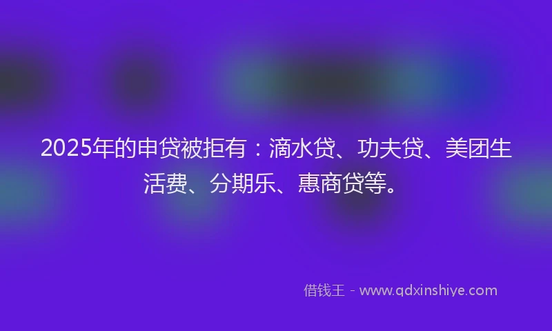 2025年的申贷被拒有：滴水贷、功夫贷、美团生活费、分期乐、惠商贷等。