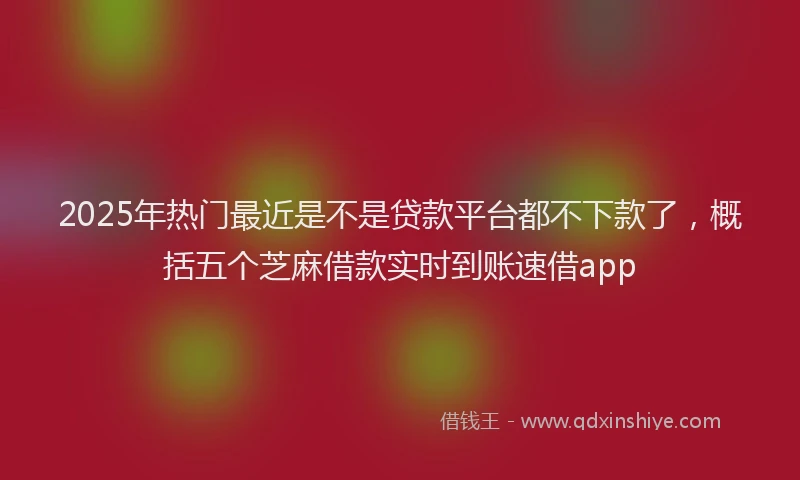 2025年热门最近是不是贷款平台都不下款了，概括五个芝麻借款实时到账速借app