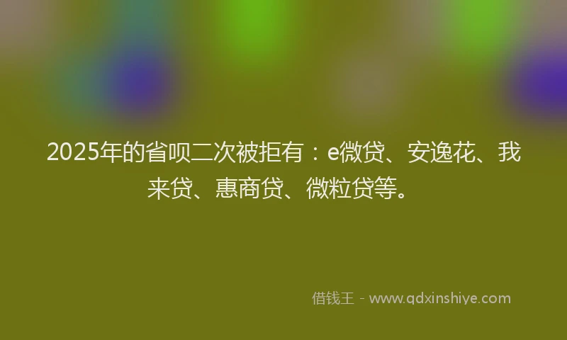 2025年的省呗二次被拒有：e微贷、安逸花、我来贷、惠商贷、微粒贷等。