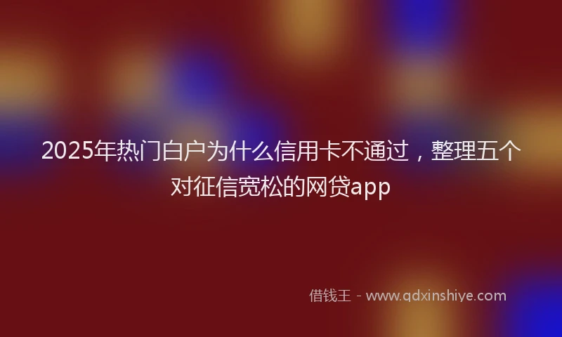 2025年热门白户为什么信用卡不通过，整理五个对征信宽松的网贷app