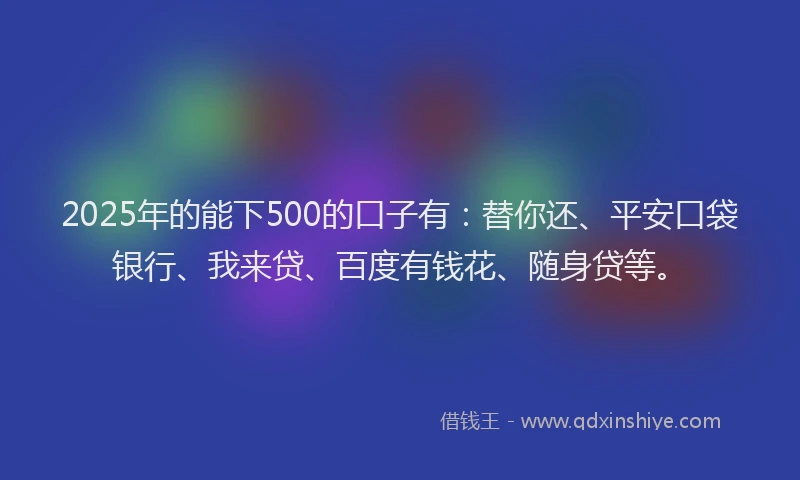 2025年的能下500的口子有：替你还、平安口袋银行、我来贷、百度有钱花、随身贷等。