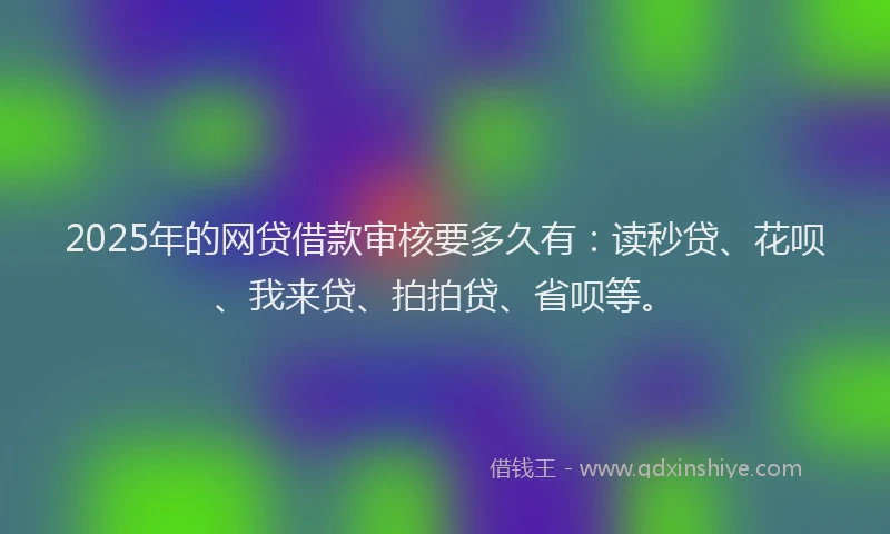 2025年的网贷借款审核要多久有：读秒贷、花呗、我来贷、拍拍贷、省呗等。
