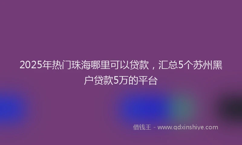 2025年热门珠海哪里可以贷款，汇总5个苏州黑户贷款5万的平台
