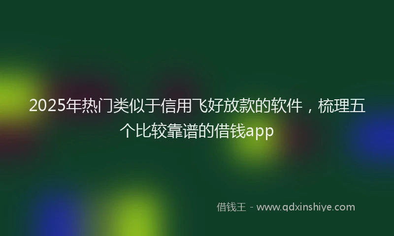 2025年热门类似于信用飞好放款的软件，梳理五个比较靠谱的借钱app