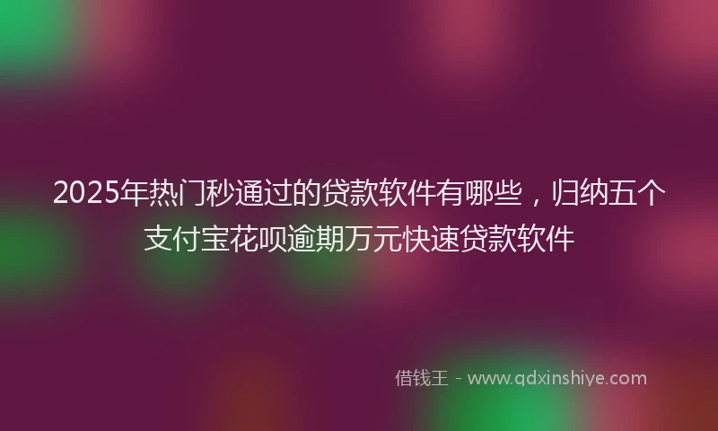 2025年热门秒通过的贷款软件有哪些，归纳五个支付宝花呗逾期万元快速贷款软件